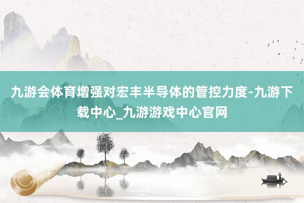 九游會體育增強對宏豐半導體的管控力度-九游下載中心_九游游戲中心官網