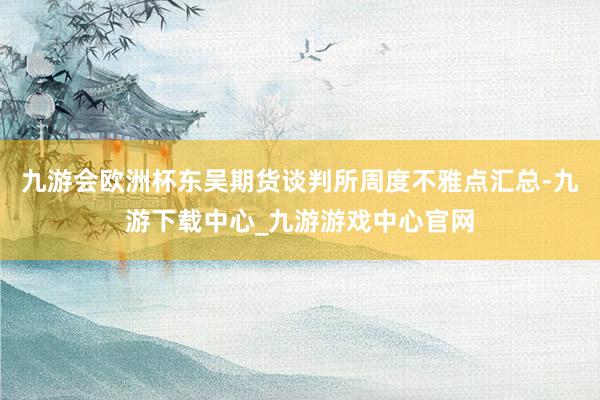 九游會歐洲杯東吳期貨談判所周度不雅點匯總-九游下載中心_九游游戲中心官網(wǎng)