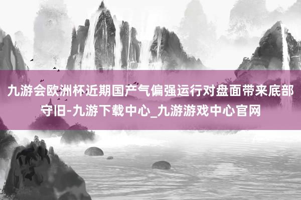 九游會歐洲杯近期國產(chǎn)氣偏強運行對盤面帶來底部守舊-九游下載中心_九游游戲中心官網(wǎng)
