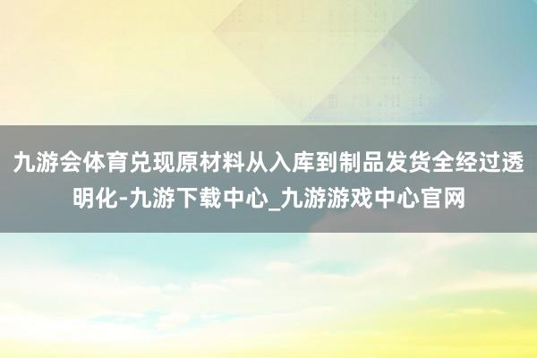 九游會體育兌現原材料從入庫到制品發貨全經過透明化-九游下載中心_九游游戲中心官網