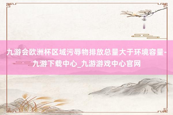 九游會歐洲杯區域污辱物排放總量大于環境容量-九游下載中心_九游游戲中心官網