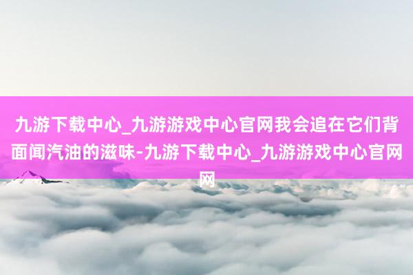 九游下載中心_九游游戲中心官網我會追在它們背面聞汽油的滋味-九游下載中心_九游游戲中心官網
