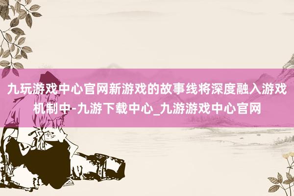 九玩游戲中心官網新游戲的故事線將深度融入游戲機制中-九游下載中心_九游游戲中心官網