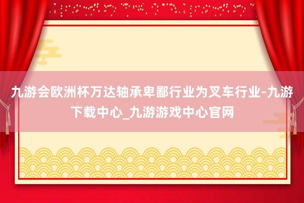 九游會歐洲杯萬達(dá)軸承卑鄙行業(yè)為叉車行業(yè)-九游下載中心_九游游戲中心官網(wǎng)