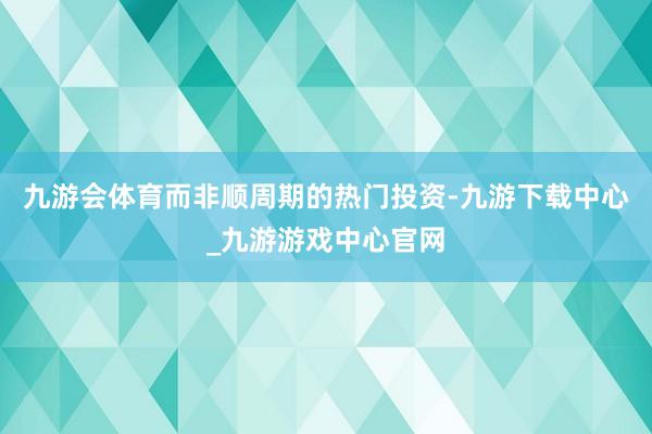 九游會體育而非順周期的熱門投資-九游下載中心_九游游戲中心官網