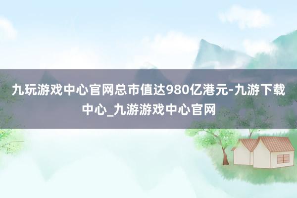 九玩游戲中心官網總市值達980億港元-九游下載中心_九游游戲中心官網