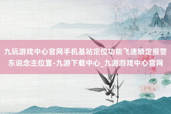 九玩游戲中心官網(wǎng)手機基站定位功能飛速鎖定報警東說念主位置-九游下載中心_九游游戲中心官網(wǎng)