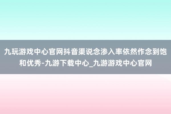 九玩游戲中心官網(wǎng)抖音渠說念滲入率依然作念到飽和優(yōu)秀-九游下載中心_九游游戲中心官網(wǎng)