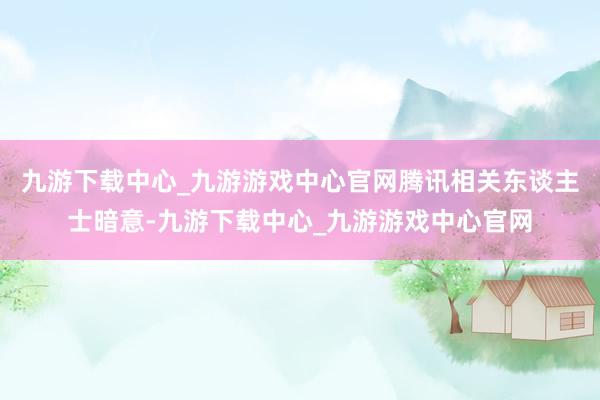 九游下載中心_九游游戲中心官網(wǎng)騰訊相關(guān)東談主士暗意-九游下載中心_九游游戲中心官網(wǎng)