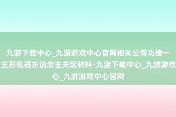 九游下載中心_九游游戲中心官網相關公司功績一覽東說念主形機器東說念主關鍵材料-九游下載中心_九游游戲中心官網