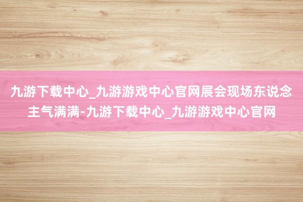 九游下載中心_九游游戲中心官網(wǎng)展會現(xiàn)場東說念主氣滿滿-九游下載中心_九游游戲中心官網(wǎng)