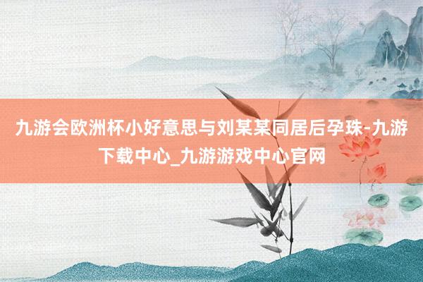 九游會歐洲杯小好意思與劉某某同居后孕珠-九游下載中心_九游游戲中心官網