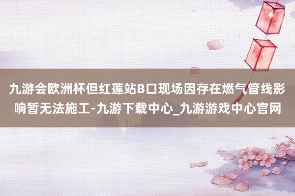 九游會歐洲杯但紅蓮站B口現場因存在燃氣管線影響暫無法施工-九游下載中心_九游游戲中心官網