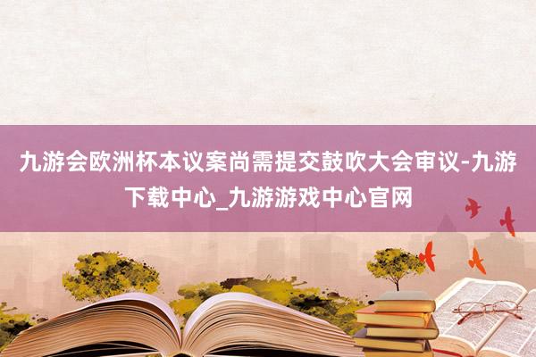 九游會(huì)歐洲杯本議案尚需提交鼓吹大會(huì)審議-九游下載中心_九游游戲中心官網(wǎng)