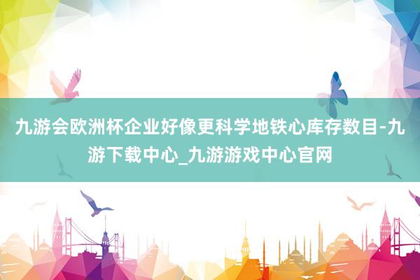 九游會歐洲杯企業好像更科學地鐵心庫存數目-九游下載中心_九游游戲中心官網