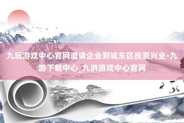 九玩游戲中心官網邀請企業到城東區投資興業-九游下載中心_九游游戲中心官網