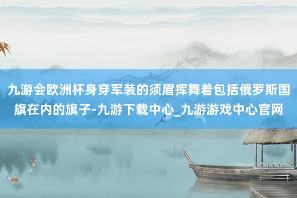 九游會歐洲杯身穿軍裝的須眉揮舞著包括俄羅斯國旗在內的旗子-九游下載中心_九游游戲中心官網