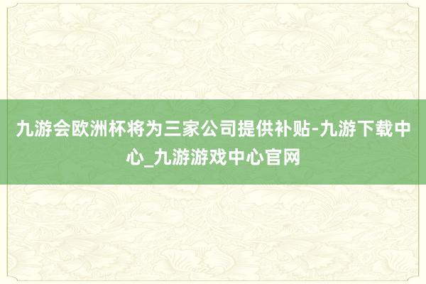 九游會歐洲杯將為三家公司提供補貼-九游下載中心_九游游戲中心官網