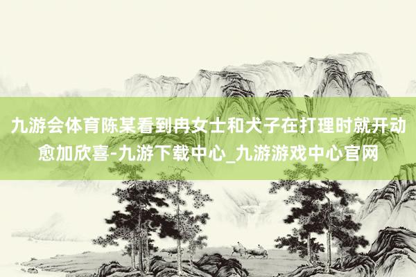 九游會體育陳某看到冉女士和犬子在打理時就開動愈加欣喜-九游下載中心_九游游戲中心官網(wǎng)