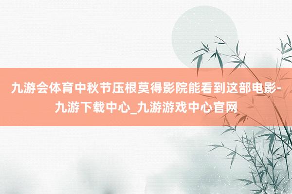 九游會體育中秋節壓根莫得影院能看到這部電影-九游下載中心_九游游戲中心官網