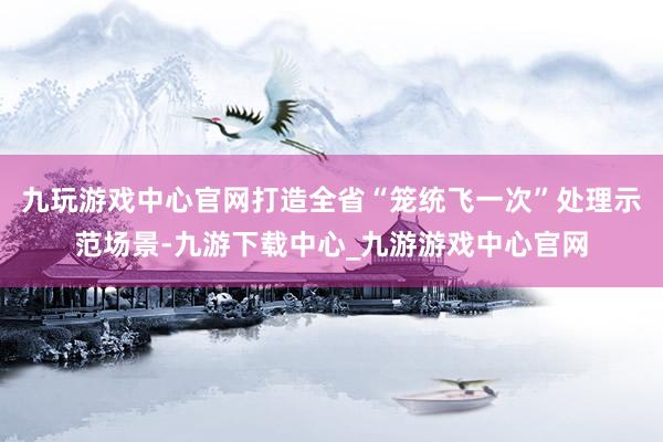 九玩游戲中心官網打造全省“籠統飛一次”處理示范場景-九游下載中心_九游游戲中心官網
