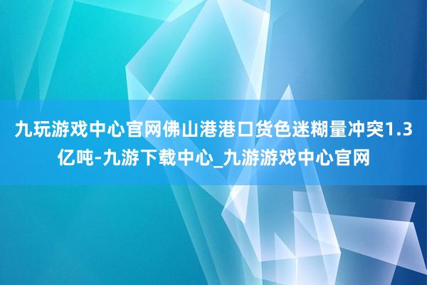 九玩游戲中心官網佛山港港口貨色迷糊量沖突1.3億噸-九游下載中心_九游游戲中心官網