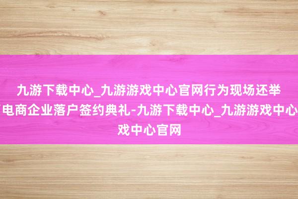 九游下載中心_九游游戲中心官網　　行為現場還舉辦了電商企業落戶簽約典禮-九游下載中心_九游游戲中心官網