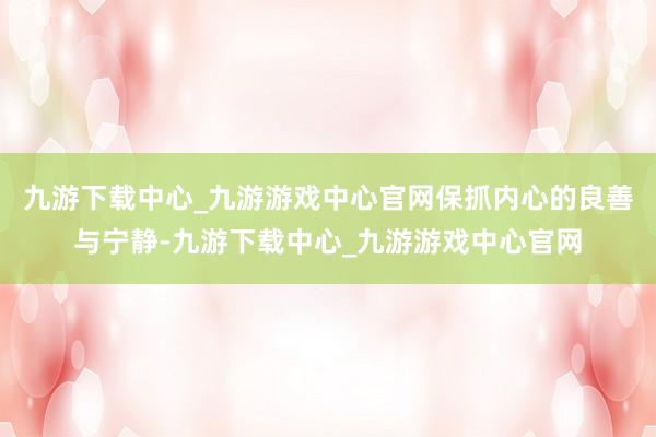 九游下載中心_九游游戲中心官網保抓內心的良善與寧靜-九游下載中心_九游游戲中心官網