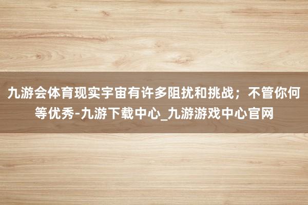 九游會體育現實宇宙有許多阻擾和挑戰；不管你何等優秀-九游下載中心_九游游戲中心官網