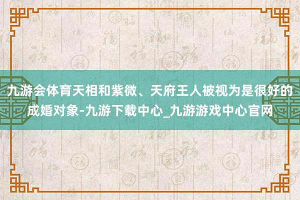 九游會體育天相和紫微、天府王人被視為是很好的成婚對象-九游下載中心_九游游戲中心官網