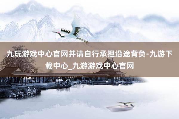 九玩游戲中心官網并請自行承擔沿途背負-九游下載中心_九游游戲中心官網