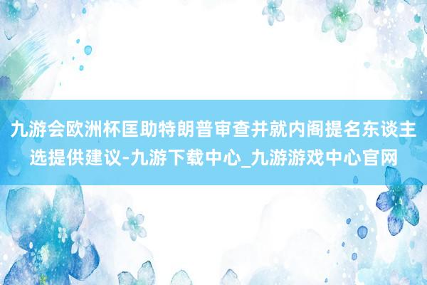 九游會(huì)歐洲杯匡助特朗普審查并就內(nèi)閣提名東談主選提供建議-九游下載中心_九游游戲中心官網(wǎng)