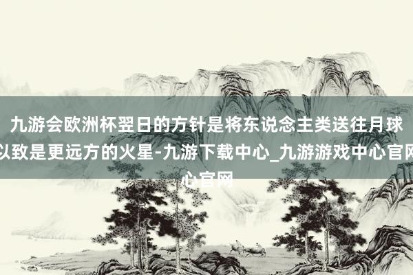 九游會歐洲杯翌日的方針是將東說念主類送往月球以致是更遠方的火星-九游下載中心_九游游戲中心官網