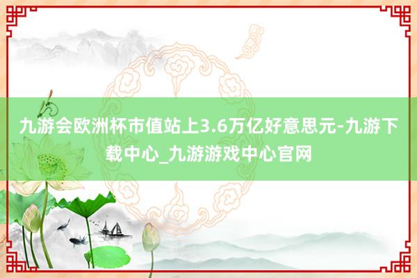 九游會歐洲杯市值站上3.6萬億好意思元-九游下載中心_九游游戲中心官網