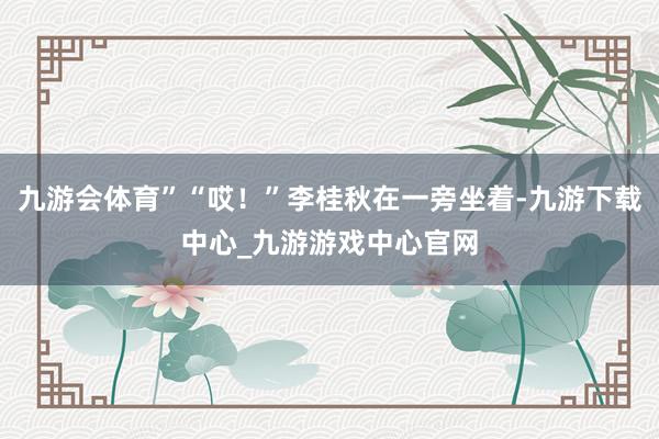九游會(huì)體育”“哎！”李桂秋在一旁坐著-九游下載中心_九游游戲中心官網(wǎng)