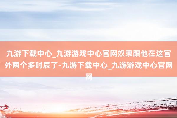 九游下載中心_九游游戲中心官網(wǎng)奴隸跟他在這宮外兩個(gè)多時(shí)辰了-九游下載中心_九游游戲中心官網(wǎng)