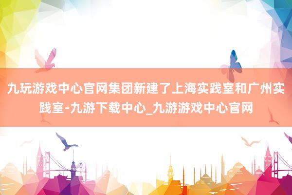 九玩游戲中心官網集團新建了上海實踐室和廣州實踐室-九游下載中心_九游游戲中心官網