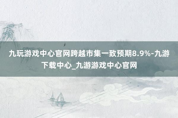 九玩游戲中心官網(wǎng)跨越市集一致預(yù)期8.9%-九游下載中心_九游游戲中心官網(wǎng)