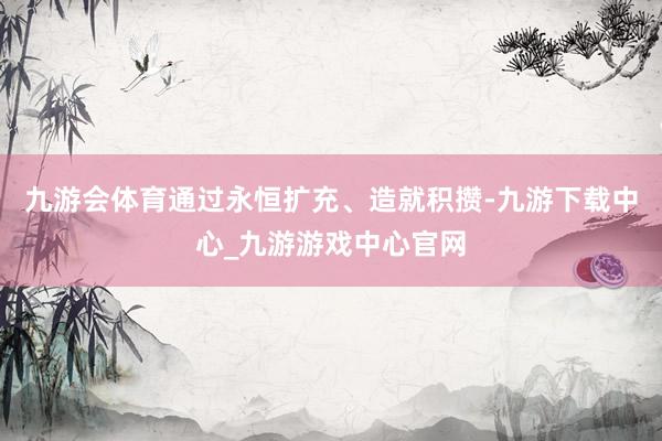 九游會體育通過永恒擴充、造就積攢-九游下載中心_九游游戲中心官網(wǎng)