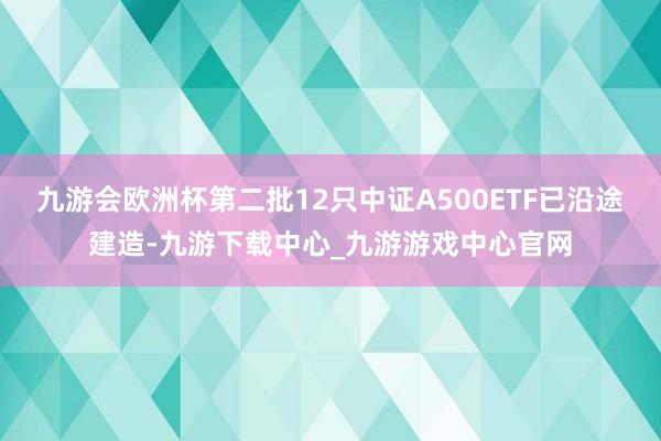 九游會歐洲杯第二批12只中證A500ETF已沿途建造-九游下載中心_九游游戲中心官網