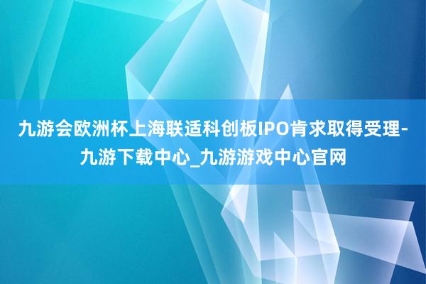 九游會歐洲杯上海聯適科創板IPO肯求取得受理-九游下載中心_九游游戲中心官網