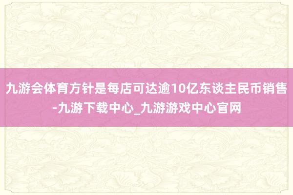 九游會體育方針是每店可達逾10億東談主民幣銷售-九游下載中心_九游游戲中心官網