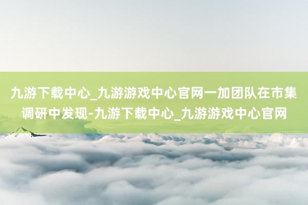 九游下載中心_九游游戲中心官網(wǎng)一加團(tuán)隊(duì)在市集調(diào)研中發(fā)現(xiàn)-九游下載中心_九游游戲中心官網(wǎng)