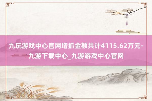 九玩游戲中心官網增抓金額共計4115.62萬元-九游下載中心_九游游戲中心官網