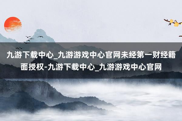 九游下載中心_九游游戲中心官網未經第一財經籍面授權-九游下載中心_九游游戲中心官網