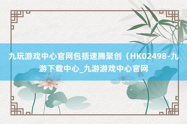 九玩游戲中心官網包括速騰聚創（HK02498-九游下載中心_九游游戲中心官網