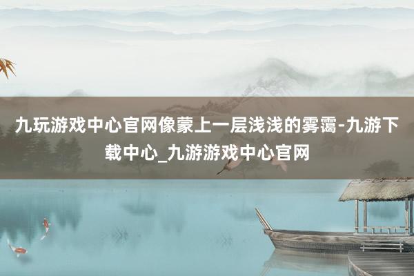九玩游戲中心官網像蒙上一層淺淺的霧靄-九游下載中心_九游游戲中心官網