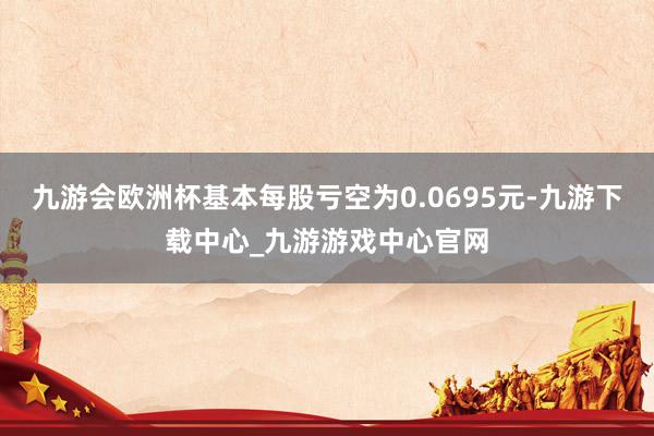 九游會歐洲杯基本每股虧空為0.0695元-九游下載中心_九游游戲中心官網