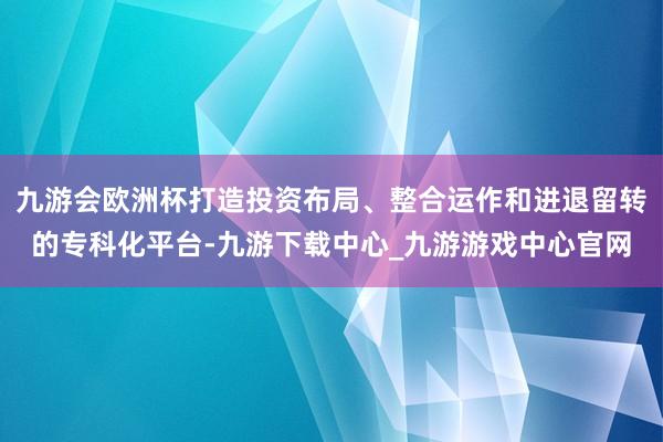 九游會歐洲杯打造投資布局、整合運作和進退留轉的專科化平臺-九游下載中心_九游游戲中心官網