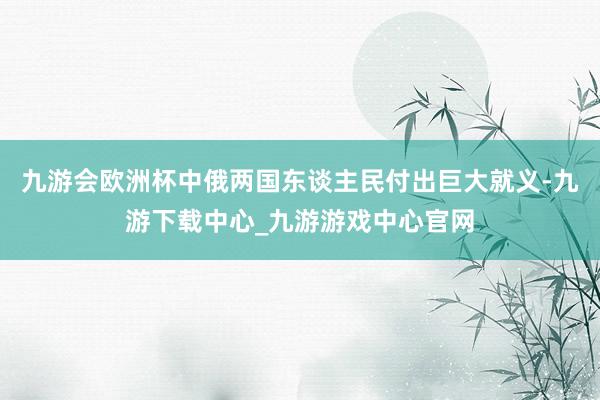 九游會歐洲杯中俄兩國東談主民付出巨大就義-九游下載中心_九游游戲中心官網
